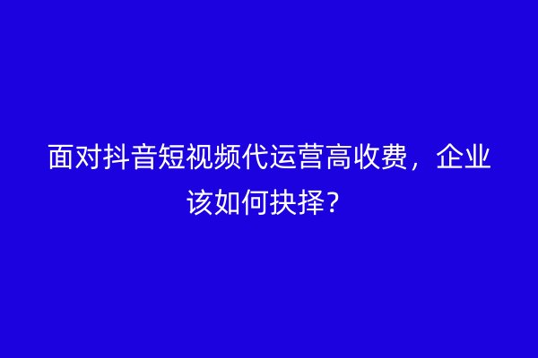 面对抖音短视频代运营高收费，企业该如何抉择？