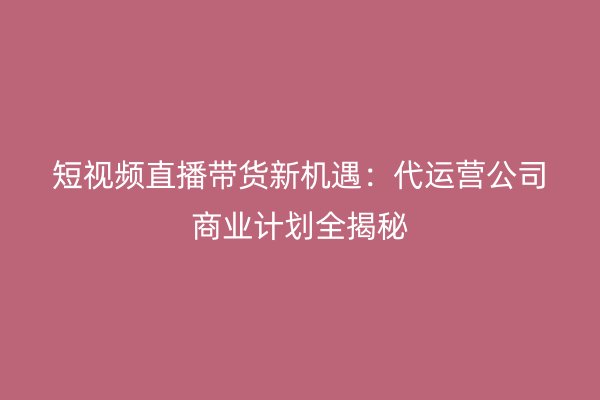 短视频直播带货新机遇：代运营公司商业计划全揭秘