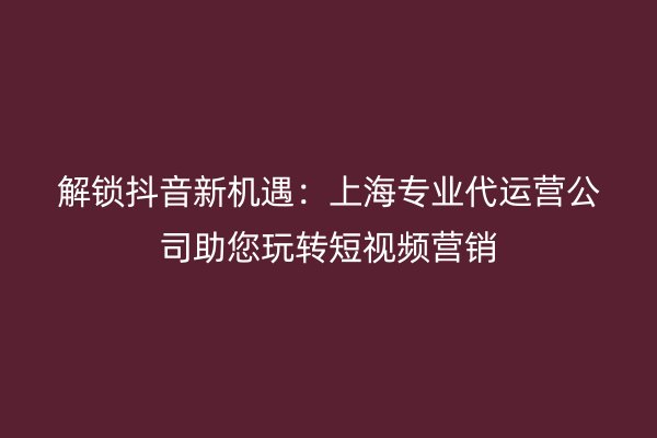 解锁抖音新机遇：上海专业代运营公司助您玩转短视频营销