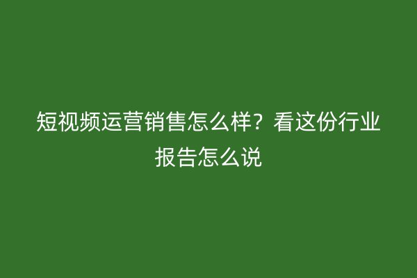 短视频运营销售怎么样？看这份行业报告怎么说