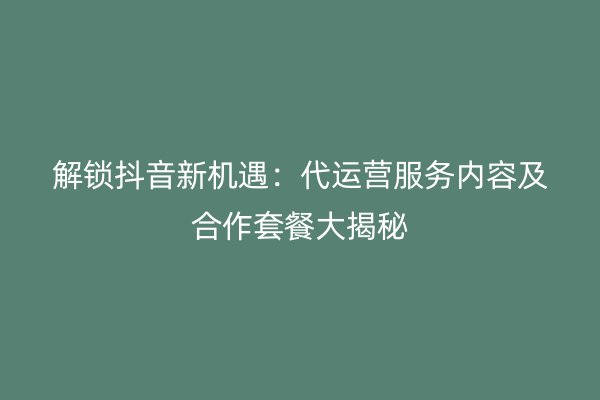 解锁抖音新机遇：代运营服务内容及合作套餐大揭秘