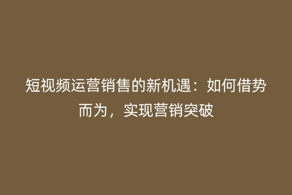 短视频运营销售的新机遇：如何借势而为，实现营销突破