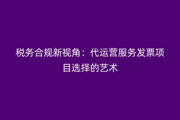 税务合规新视角：代运营服务发票项目选择的艺术