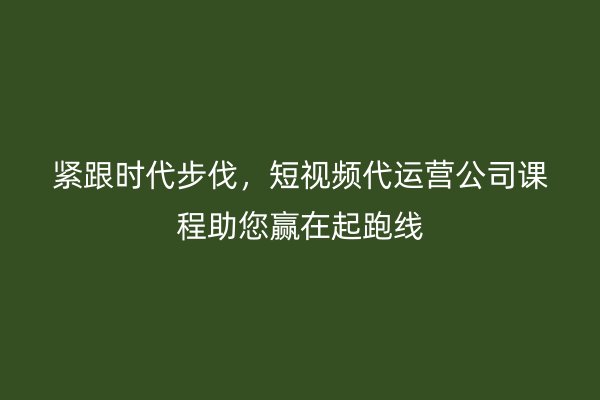 紧跟时代步伐，短视频代运营公司课程助您赢在起跑线