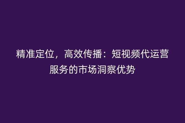 精准定位，高效传播：短视频代运营服务的市场洞察优势