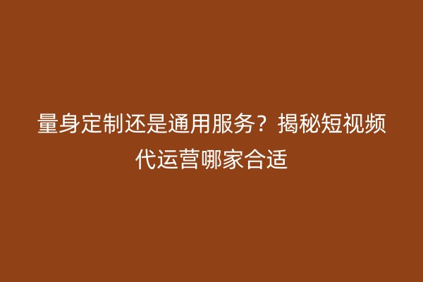 量身定制还是通用服务？揭秘短视频代运营哪家合适