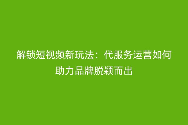 解锁短视频新玩法：代服务运营如何助力品牌脱颖而出