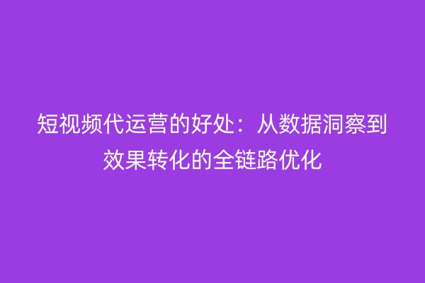 短视频代运营的好处：从数据洞察到效果转化的全链路优化