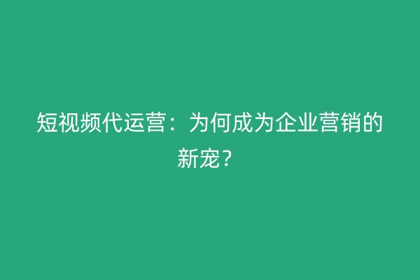 短视频代运营：为何成为企业营销的新宠？