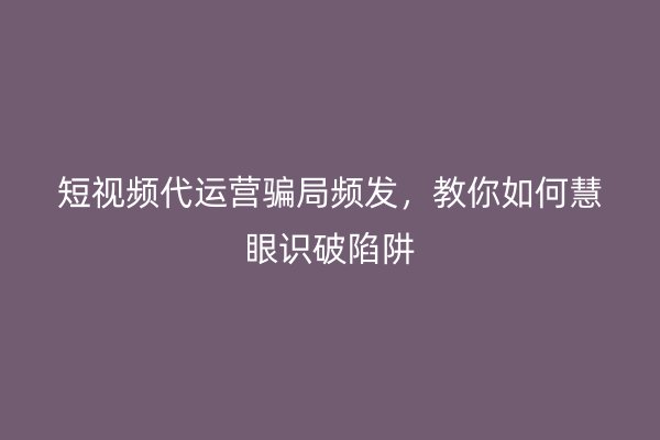 短视频代运营骗局频发，教你如何慧眼识破陷阱