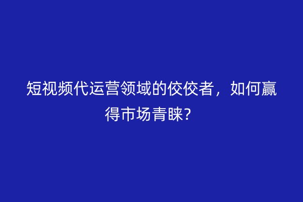 短视频代运营领域的佼佼者，如何赢得市场青睐？