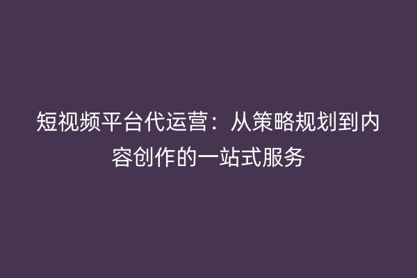 短视频平台代运营：从策略规划到内容创作的一站式服务