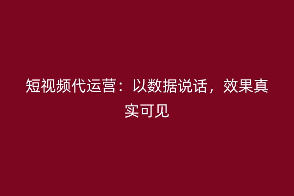 短视频代运营：以数据说话，效果真实可见