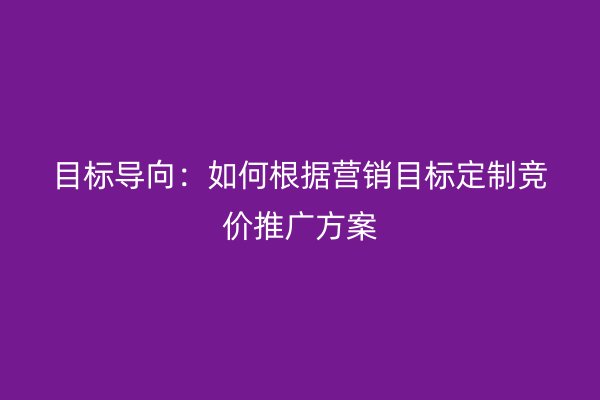 目标导向：如何根据营销目标定制竞价推广方案