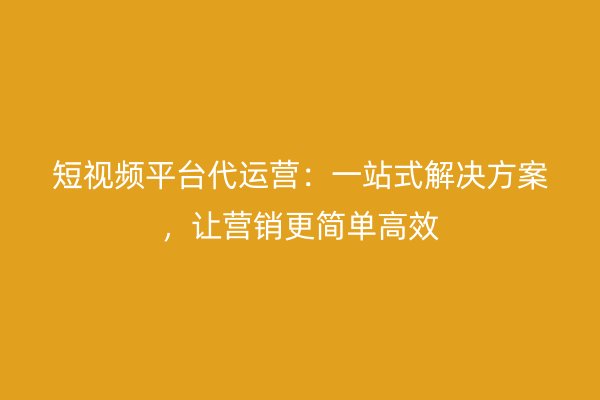 短视频平台代运营：一站式解决方案，让营销更简单高效