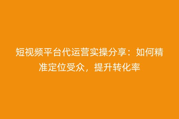 短视频平台代运营实操分享：如何精准定位受众，提升转化率