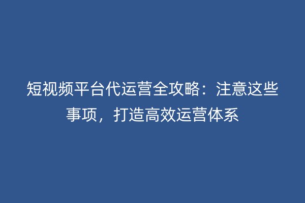 短视频平台代运营全攻略：注意这些事项，打造高效运营体系