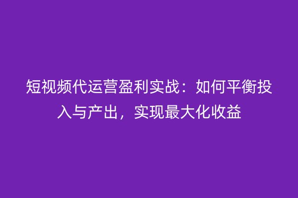 短视频代运营盈利实战：如何平衡投入与产出，实现最大化收益