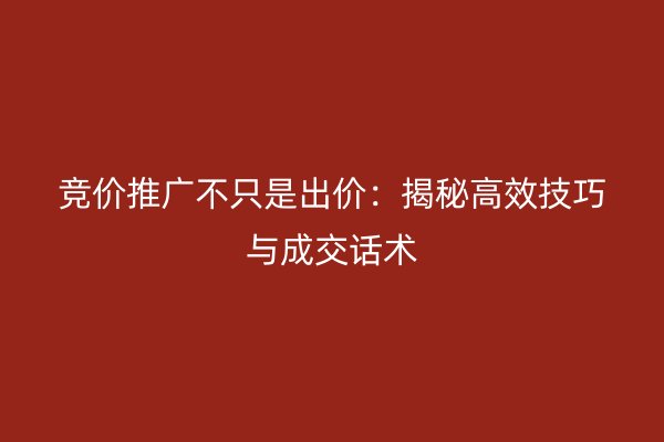 竞价推广不只是出价：揭秘高效技巧与成交话术