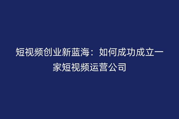 短视频创业新蓝海：如何成功成立一家短视频运营公司