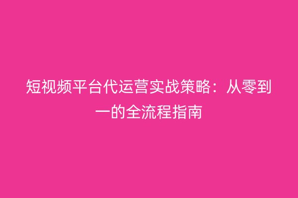 短视频平台代运营实战策略：从零到一的全流程指南