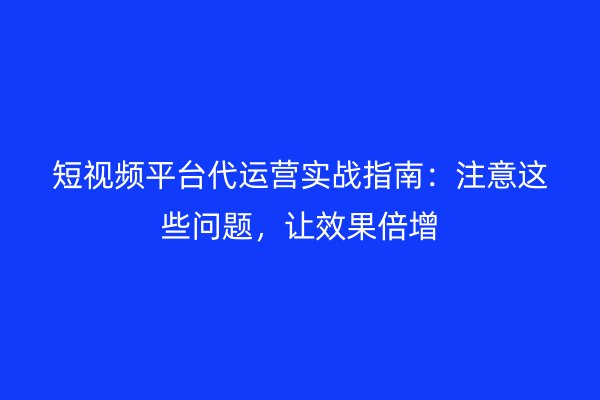 短视频平台代运营实战指南：注意这些问题，让效果倍增