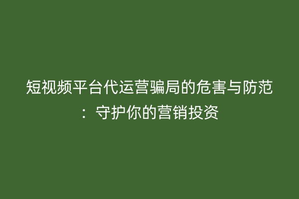 短视频平台代运营骗局的危害与防范：守护你的营销投资