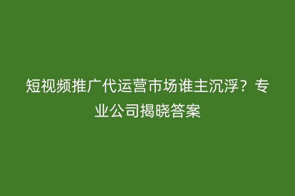 短视频推广代运营市场谁主沉浮？专业公司揭晓答案