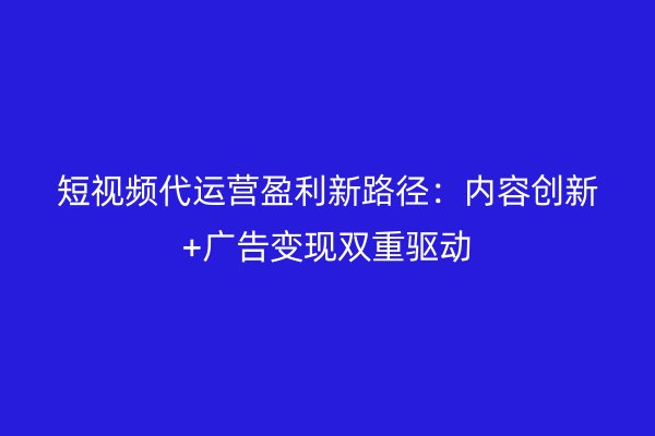 短视频代运营盈利新路径：内容创新+广告变现双重驱动