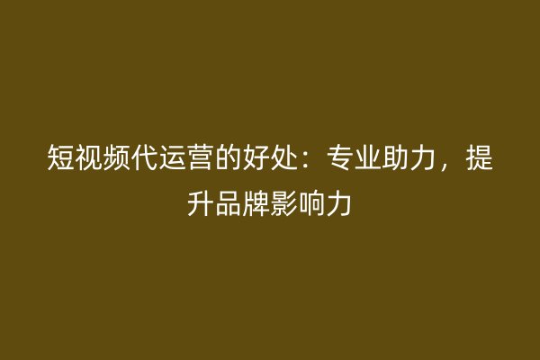 短视频代运营的好处：专业助力，提升品牌影响力