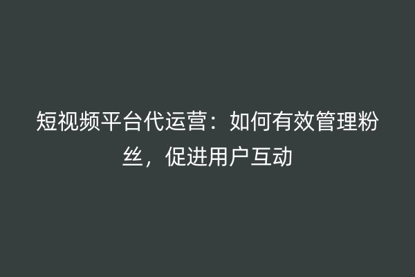 短视频平台代运营：如何有效管理粉丝，促进用户互动