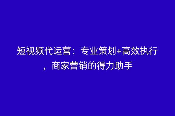 短视频代运营：专业策划+高效执行，商家营销的得力助手