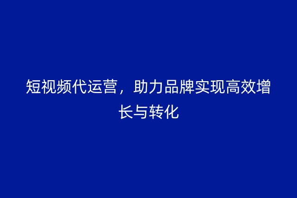 短视频代运营，助力品牌实现高效增长与转化