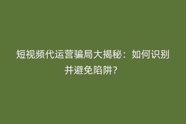 短视频代运营骗局大揭秘：如何识别并避免陷阱？