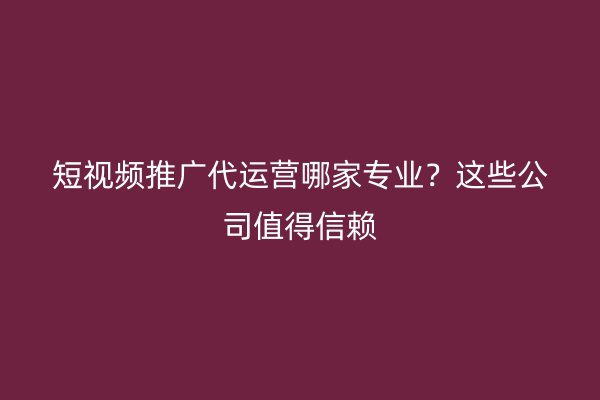 短视频推广代运营哪家专业？这些公司值得信赖