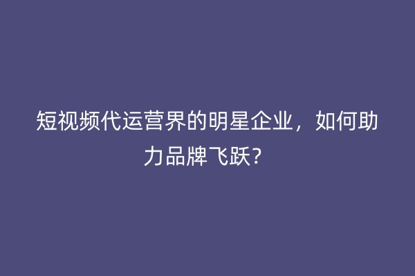 短视频代运营界的明星企业，如何助力品牌飞跃？