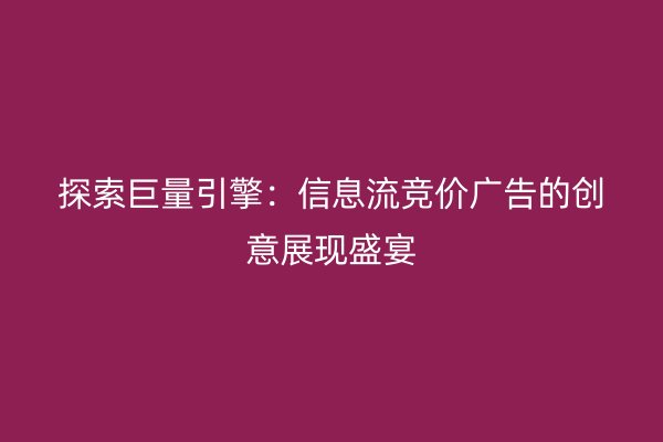 探索巨量引擎：信息流竞价广告的创意展现盛宴