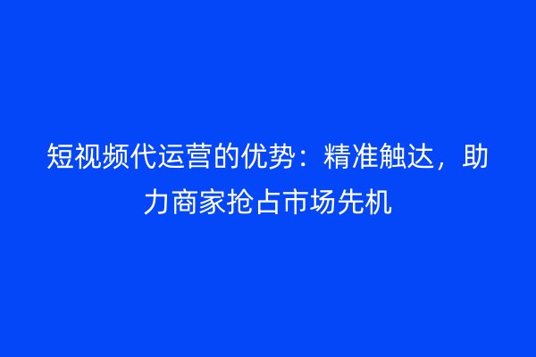 短视频代运营的优势：精准触达，助力商家抢占市场先机