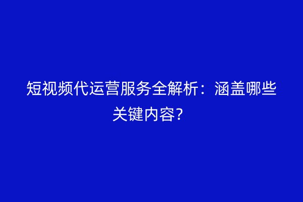 短视频代运营服务全解析：涵盖哪些关键内容？