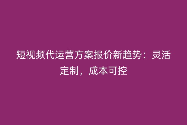 短视频代运营方案报价新趋势：灵活定制，成本可控