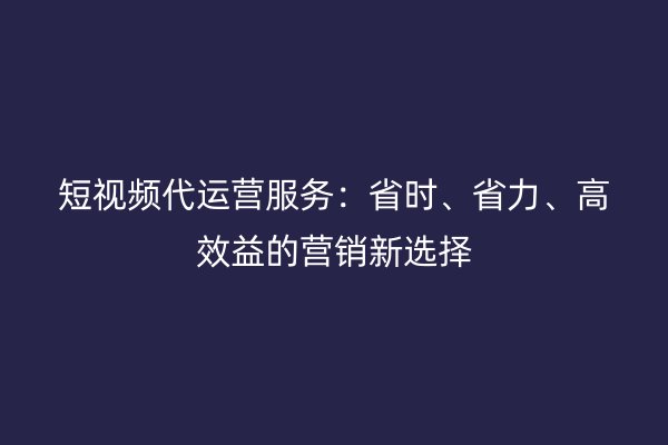 短视频代运营服务：省时、省力、高效益的营销新选择