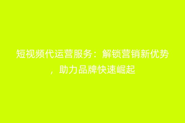 短视频代运营服务：解锁营销新优势，助力品牌快速崛起