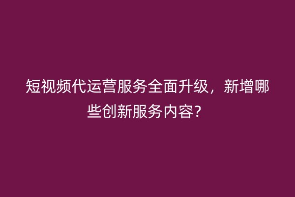 短视频代运营服务全面升级，新增哪些创新服务内容？