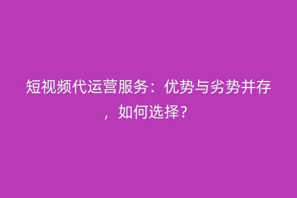 短视频代运营服务：优势与劣势并存，如何选择？