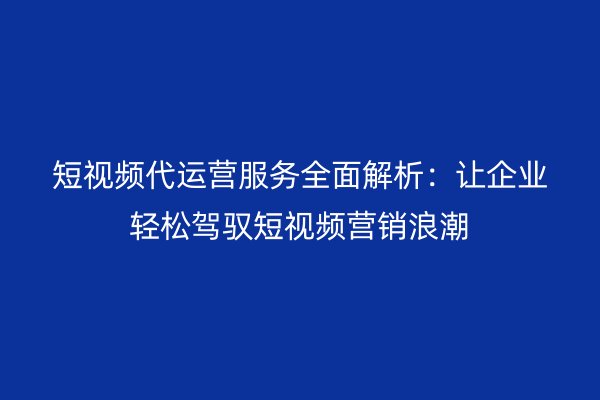 短视频代运营服务全面解析：让企业轻松驾驭短视频营销浪潮