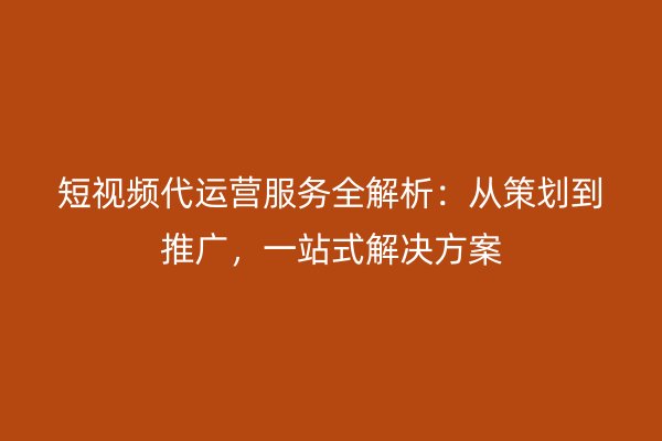 短视频代运营服务全解析：从策划到推广，一站式解决方案