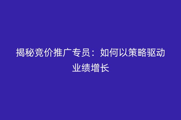 揭秘竞价推广专员：如何以策略驱动业绩增长