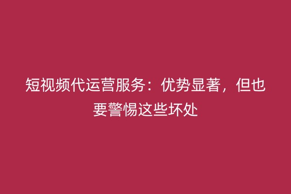 短视频代运营服务：优势显著，但也要警惕这些坏处