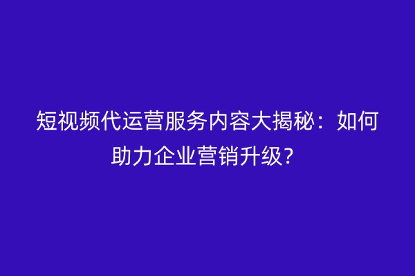 短视频代运营服务内容大揭秘：如何助力企业营销升级？