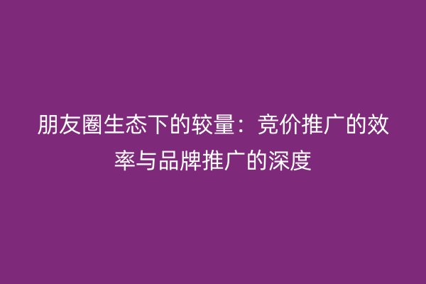 朋友圈生态下的较量：竞价推广的效率与品牌推广的深度